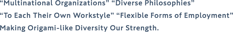 “Multinational Organizations” “Diverse Philosophies” “To Each Their Own Workstyle” “Flexible Forms of Employment” Making Origami-like Diversity Our Strength.