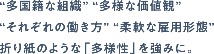 “多国籍な組織” “多様な価値観” “それぞれの働き方” “柔軟な雇用形態”折り紙のような「多様性」を強みに。